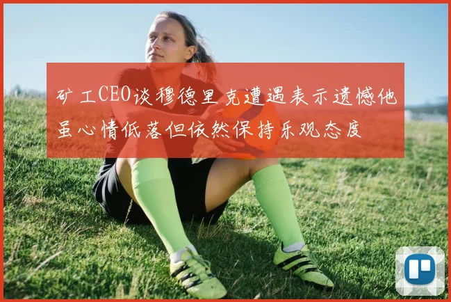 矿工CEO谈穆德里克遭遇表示遗憾他虽心情低落但依然保持乐观态度